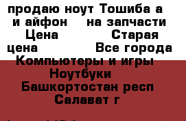 продаю ноут.Тошиба а210 и айфон 4s на запчасти › Цена ­ 1 500 › Старая цена ­ 32 000 - Все города Компьютеры и игры » Ноутбуки   . Башкортостан респ.,Салават г.